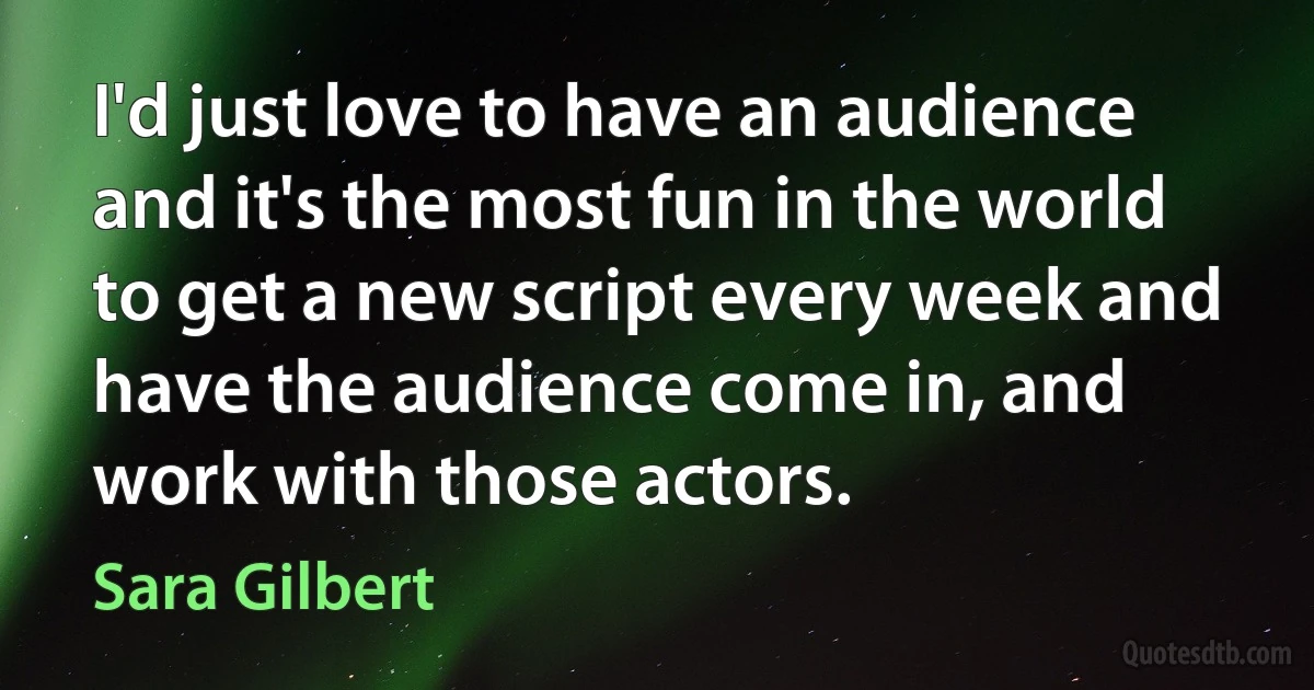 I'd just love to have an audience and it's the most fun in the world to get a new script every week and have the audience come in, and work with those actors. (Sara Gilbert)