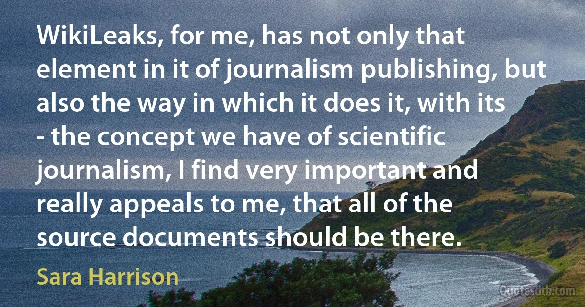 WikiLeaks, for me, has not only that element in it of journalism publishing, but also the way in which it does it, with its - the concept we have of scientific journalism, I find very important and really appeals to me, that all of the source documents should be there. (Sara Harrison)