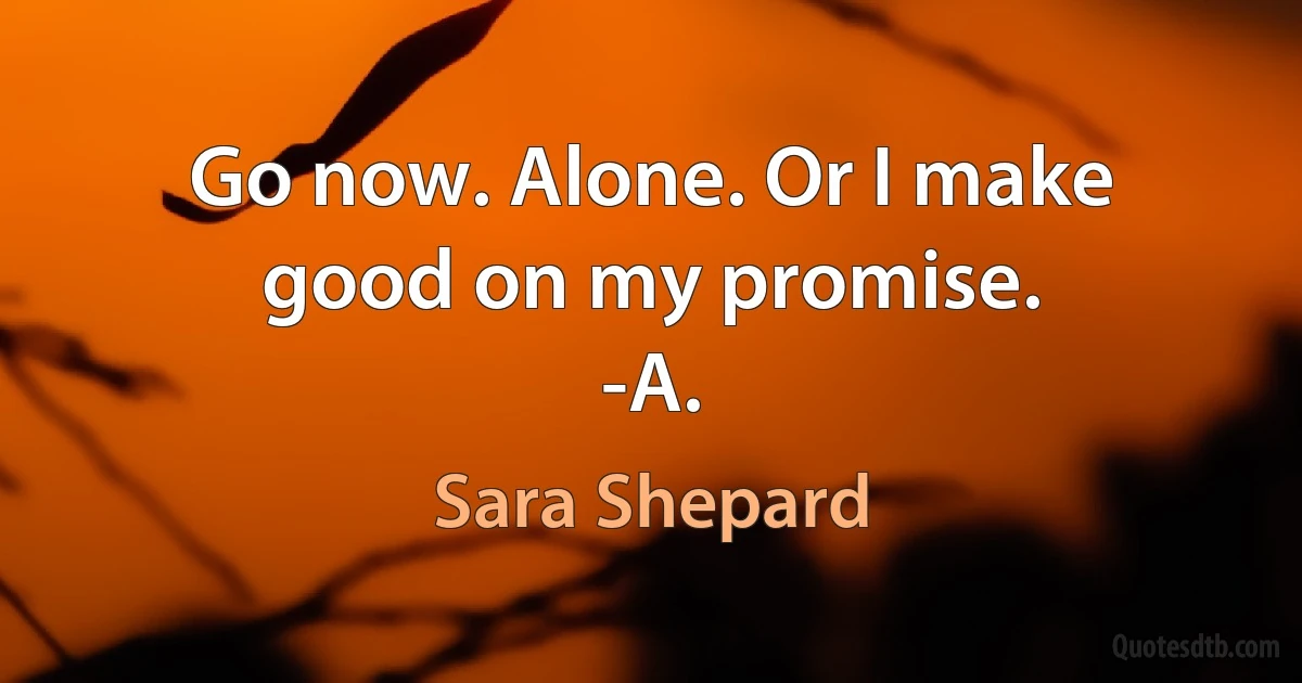 Go now. Alone. Or I make good on my promise.
-A. (Sara Shepard)