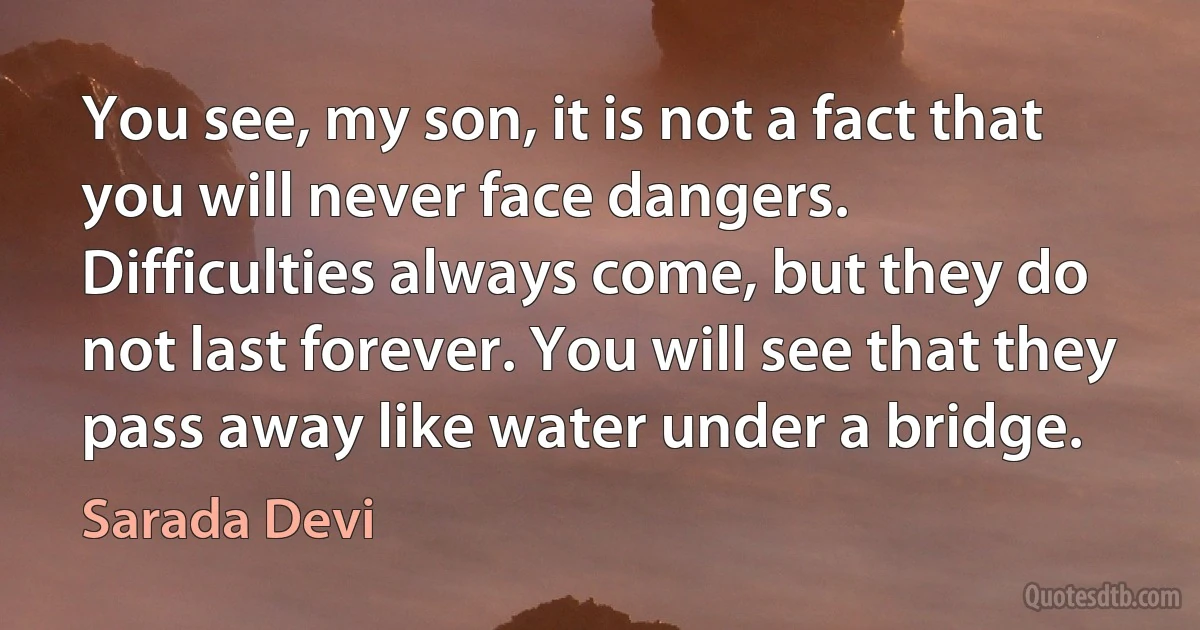 You see, my son, it is not a fact that you will never face dangers. Difficulties always come, but they do not last forever. You will see that they pass away like water under a bridge. (Sarada Devi)