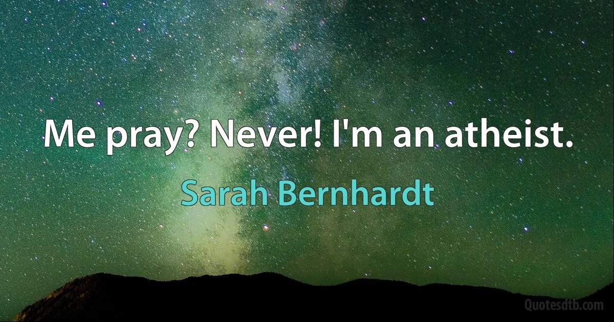 Me pray? Never! I'm an atheist. (Sarah Bernhardt)