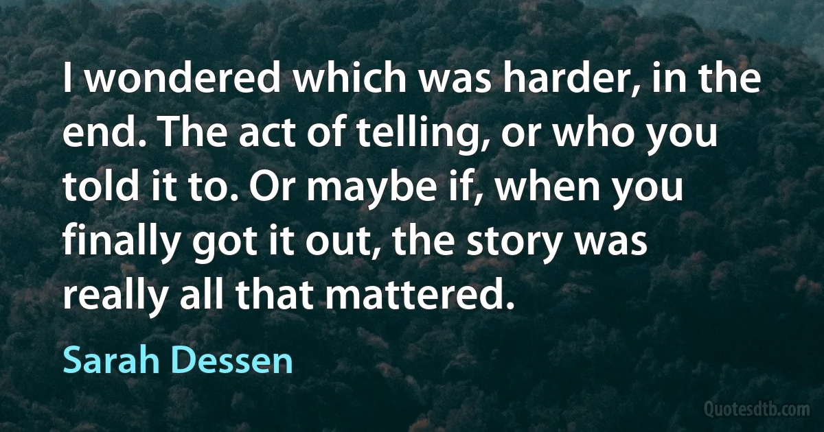 I wondered which was harder, in the end. The act of telling, or who you told it to. Or maybe if, when you finally got it out, the story was really all that mattered. (Sarah Dessen)