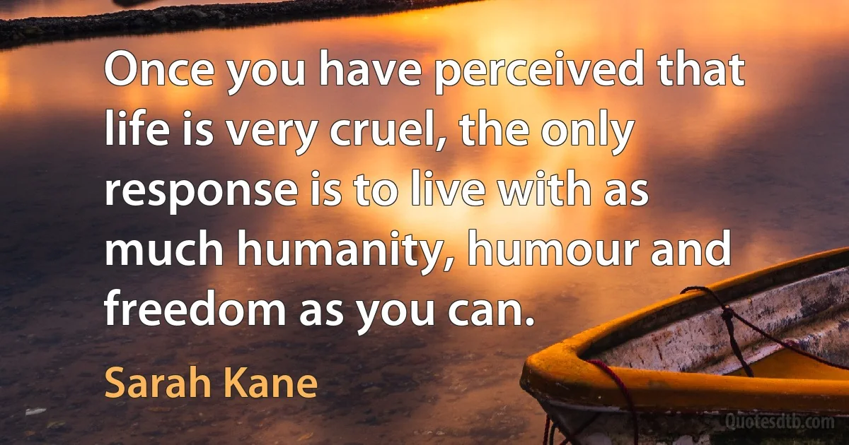 Once you have perceived that life is very cruel, the only response is to live with as much humanity, humour and freedom as you can. (Sarah Kane)