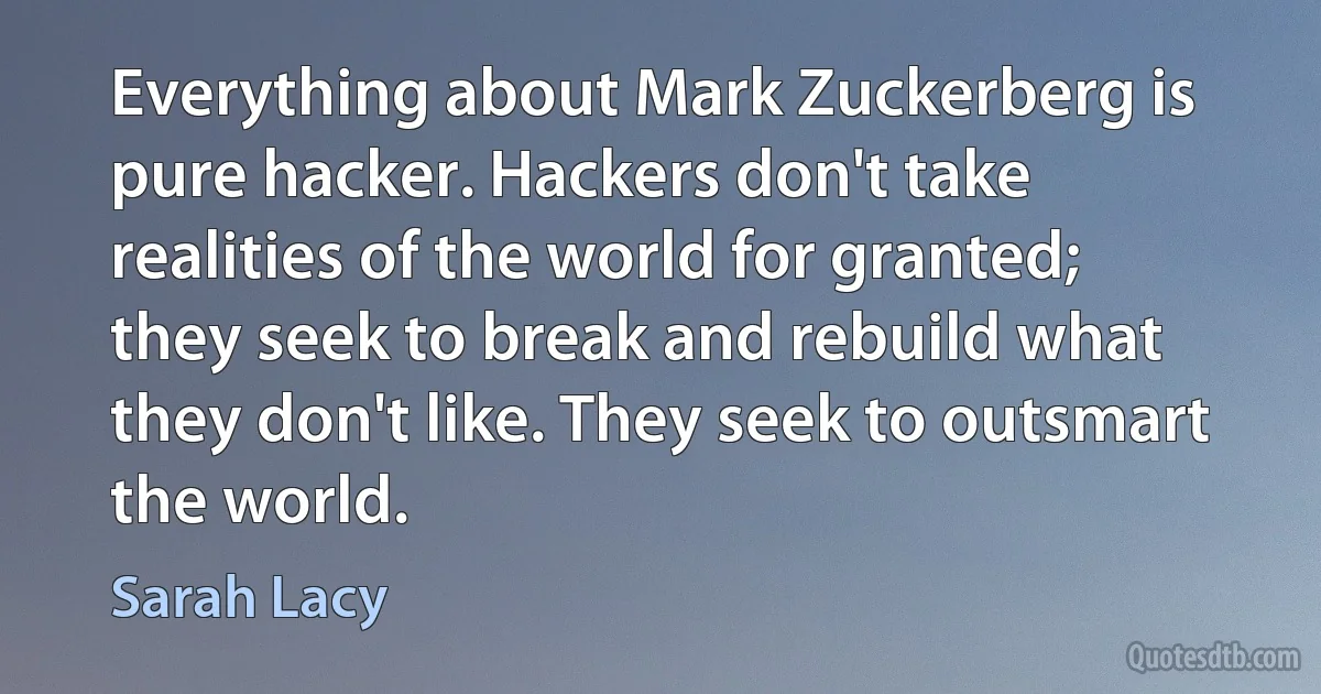 Everything about Mark Zuckerberg is pure hacker. Hackers don't take realities of the world for granted; they seek to break and rebuild what they don't like. They seek to outsmart the world. (Sarah Lacy)