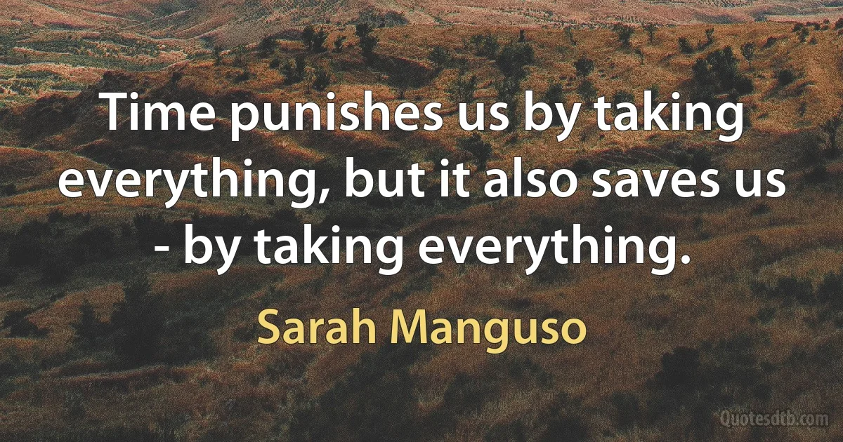 Time punishes us by taking everything, but it also saves us - by taking everything. (Sarah Manguso)