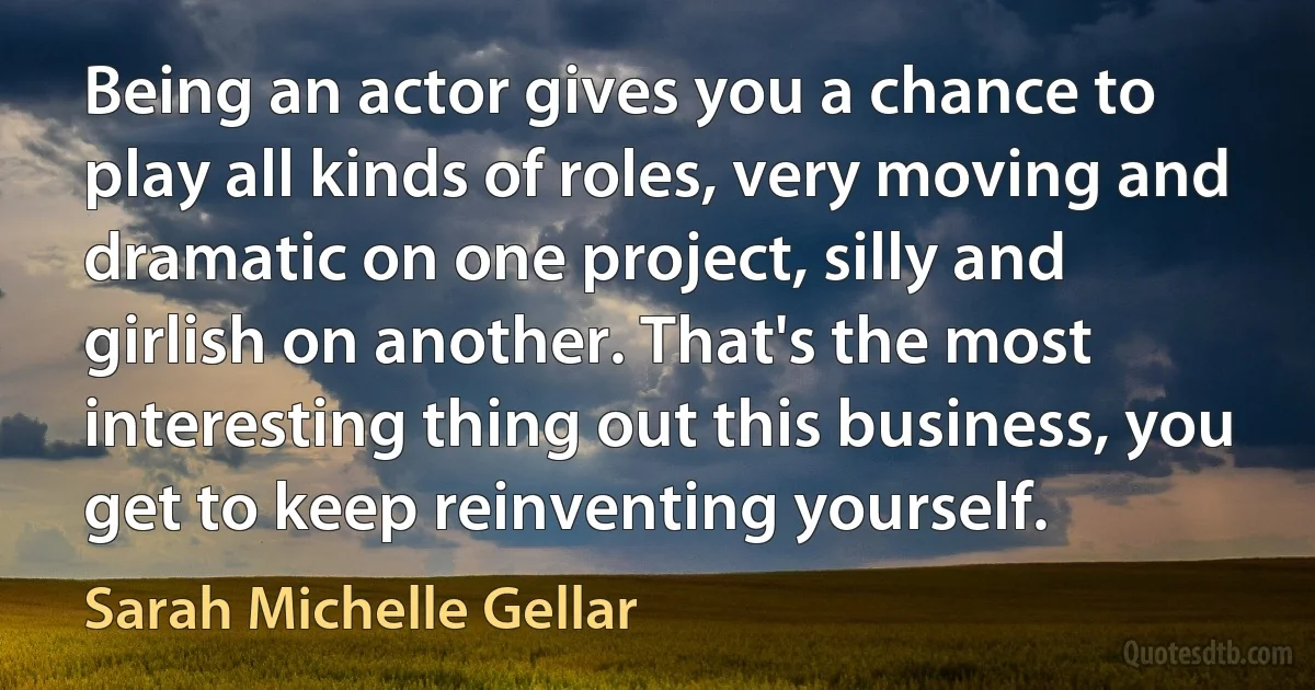 Being an actor gives you a chance to play all kinds of roles, very moving and dramatic on one project, silly and girlish on another. That's the most interesting thing out this business, you get to keep reinventing yourself. (Sarah Michelle Gellar)