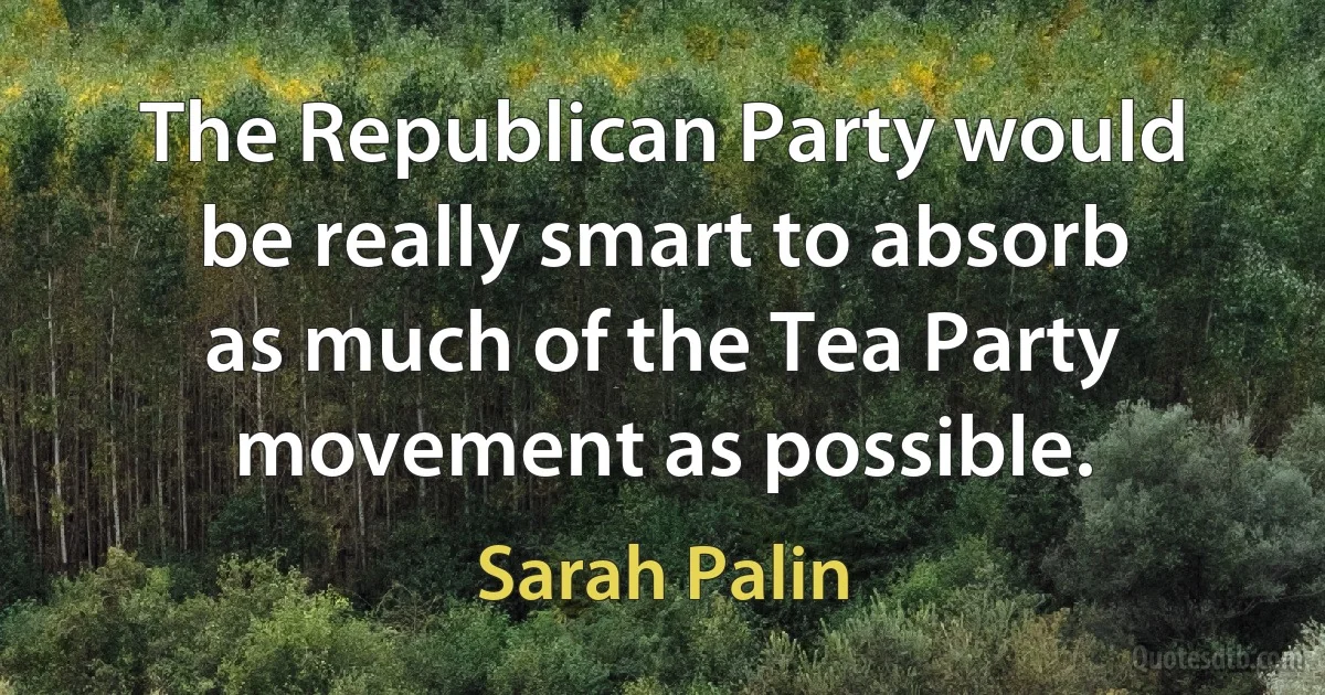 The Republican Party would be really smart to absorb as much of the Tea Party movement as possible. (Sarah Palin)