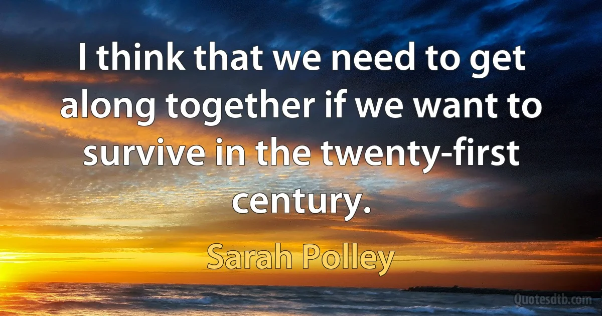 I think that we need to get along together if we want to survive in the twenty-first century. (Sarah Polley)