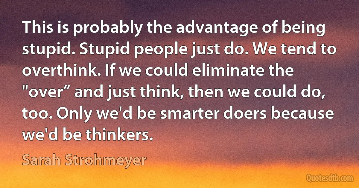 This is probably the advantage of being stupid. Stupid people just do. We tend to overthink. If we could eliminate the "over” and just think, then we could do, too. Only we'd be smarter doers because we'd be thinkers. (Sarah Strohmeyer)