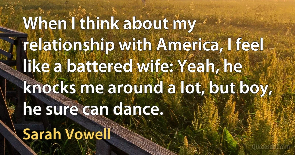 When I think about my relationship with America, I feel like a battered wife: Yeah, he knocks me around a lot, but boy, he sure can dance. (Sarah Vowell)