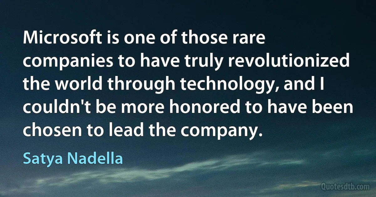 Microsoft is one of those rare companies to have truly revolutionized the world through technology, and I couldn't be more honored to have been chosen to lead the company. (Satya Nadella)