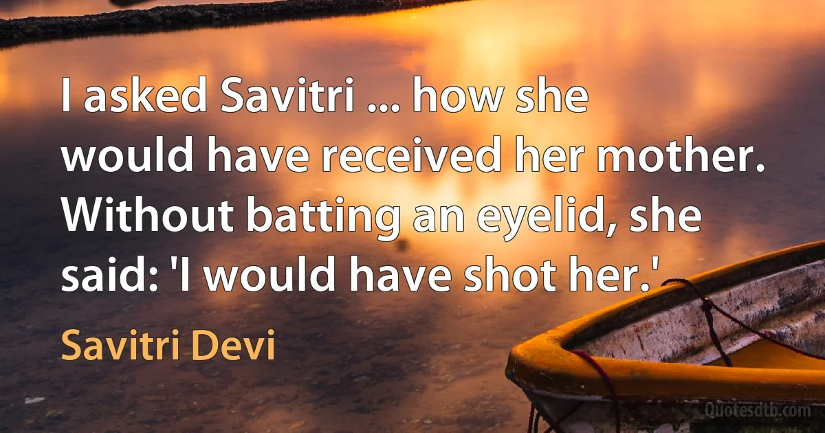 I asked Savitri ... how she would have received her mother. Without batting an eyelid, she said: 'I would have shot her.' (Savitri Devi)