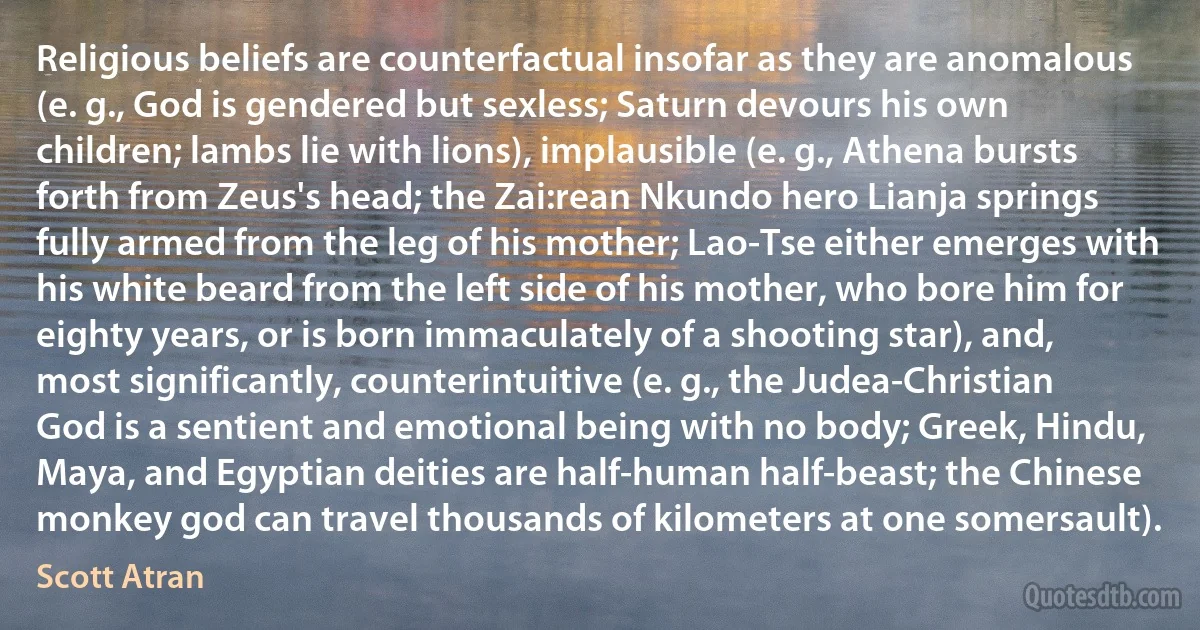 Religious beliefs are counterfactual insofar as they are anomalous (e. g., God is gendered but sexless; Saturn devours his own children; lambs lie with lions), implausible (e. g., Athena bursts forth from Zeus's head; the Zai:rean Nkundo hero Lianja springs fully armed from the leg of his mother; Lao-Tse either emerges with his white beard from the left side of his mother, who bore him for eighty years, or is born immaculately of a shooting star), and, most significantly, counterintuitive (e. g., the Judea-Christian God is a sentient and emotional being with no body; Greek, Hindu, Maya, and Egyptian deities are half-human half-beast; the Chinese monkey god can travel thousands of kilometers at one somersault). (Scott Atran)