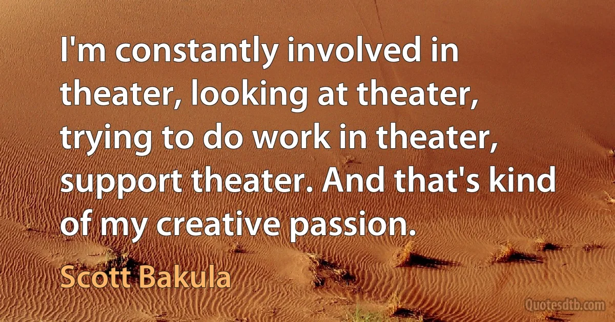 I'm constantly involved in theater, looking at theater, trying to do work in theater, support theater. And that's kind of my creative passion. (Scott Bakula)