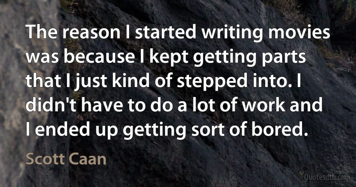 The reason I started writing movies was because I kept getting parts that I just kind of stepped into. I didn't have to do a lot of work and I ended up getting sort of bored. (Scott Caan)