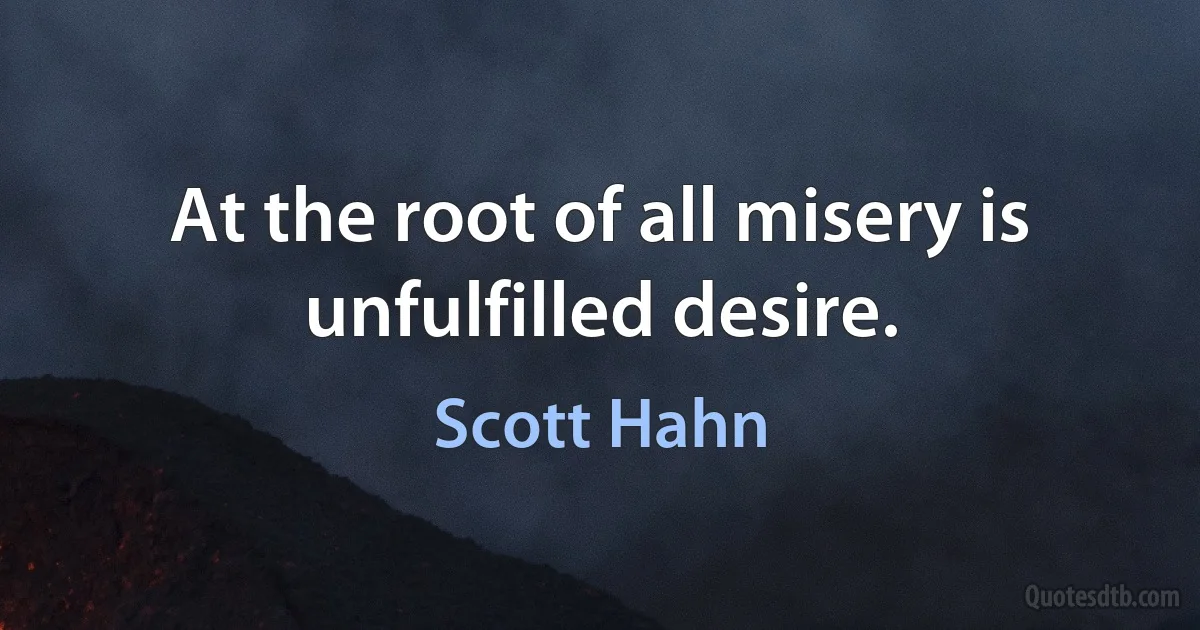 At the root of all misery is unfulfilled desire. (Scott Hahn)