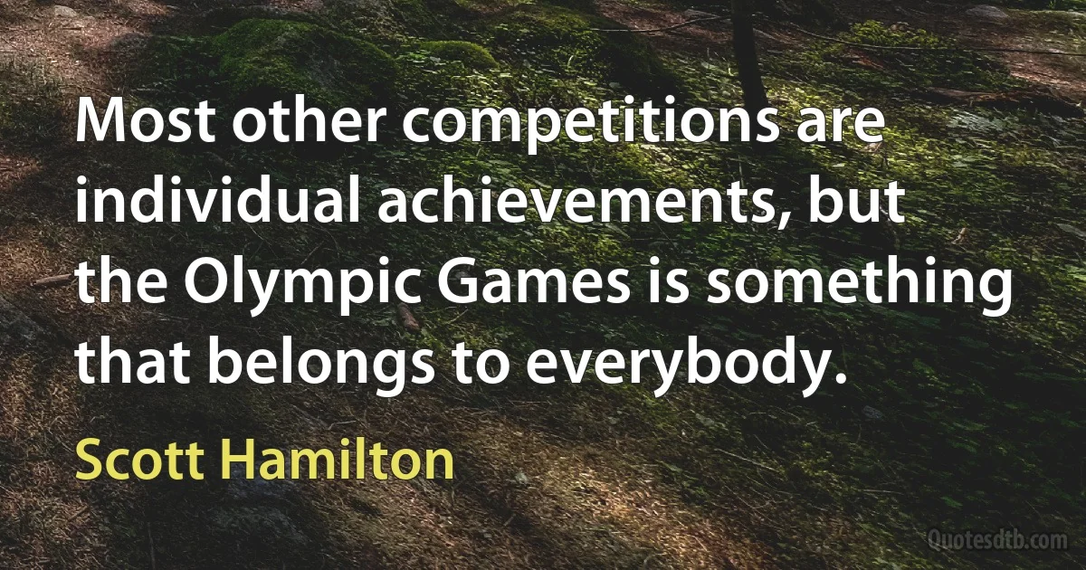 Most other competitions are individual achievements, but the Olympic Games is something that belongs to everybody. (Scott Hamilton)