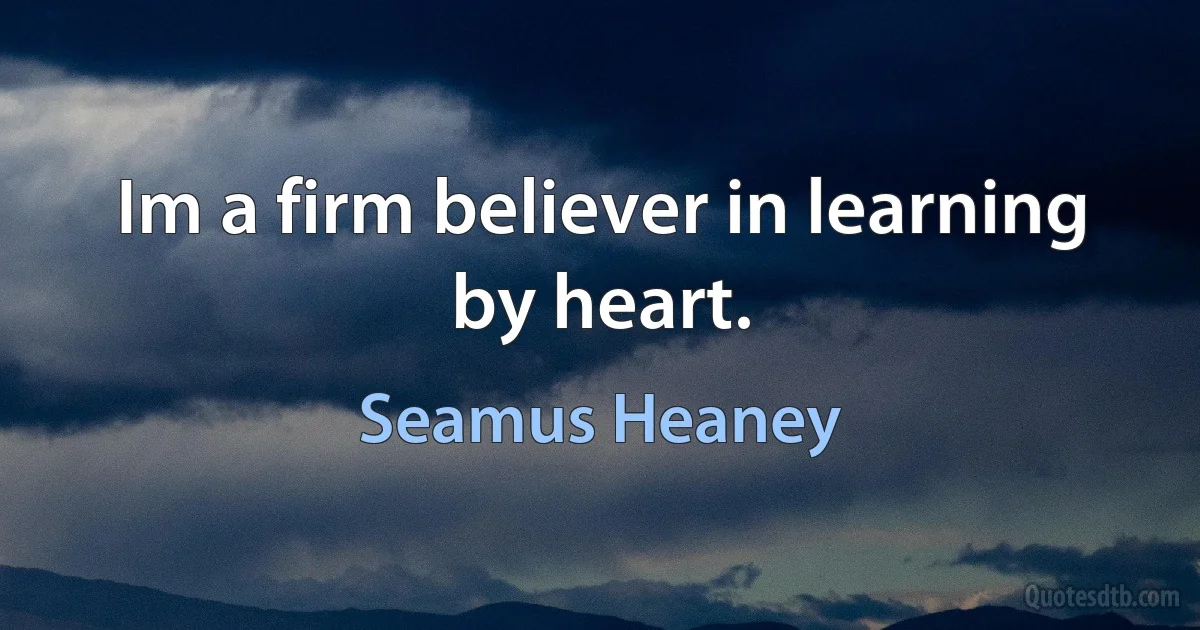 Im a firm believer in learning by heart. (Seamus Heaney)