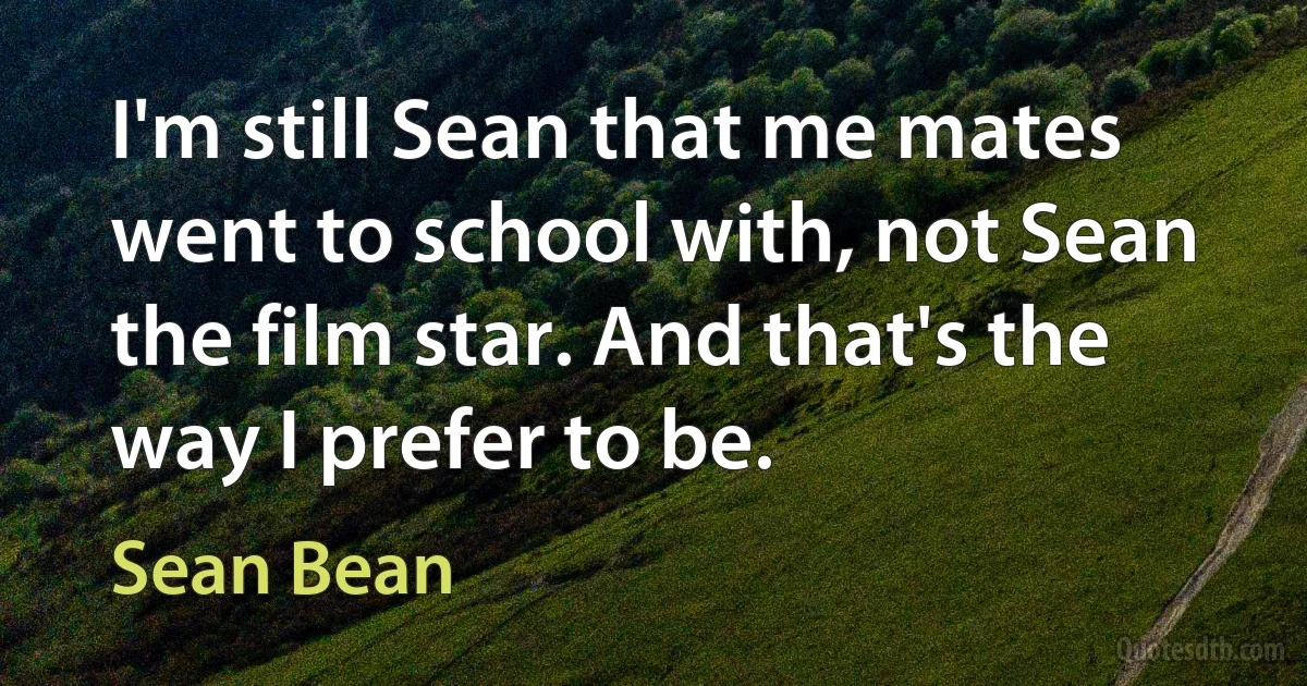 I'm still Sean that me mates went to school with, not Sean the film star. And that's the way I prefer to be. (Sean Bean)