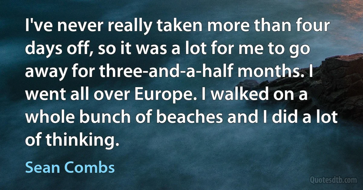 I've never really taken more than four days off, so it was a lot for me to go away for three-and-a-half months. I went all over Europe. I walked on a whole bunch of beaches and I did a lot of thinking. (Sean Combs)