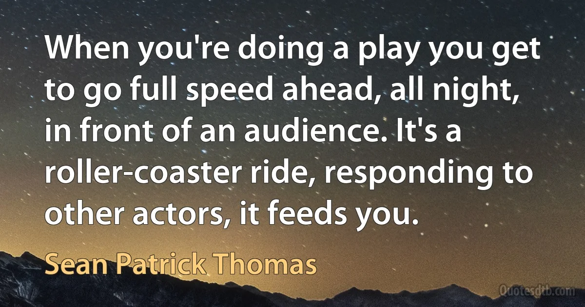 When you're doing a play you get to go full speed ahead, all night, in front of an audience. It's a roller-coaster ride, responding to other actors, it feeds you. (Sean Patrick Thomas)