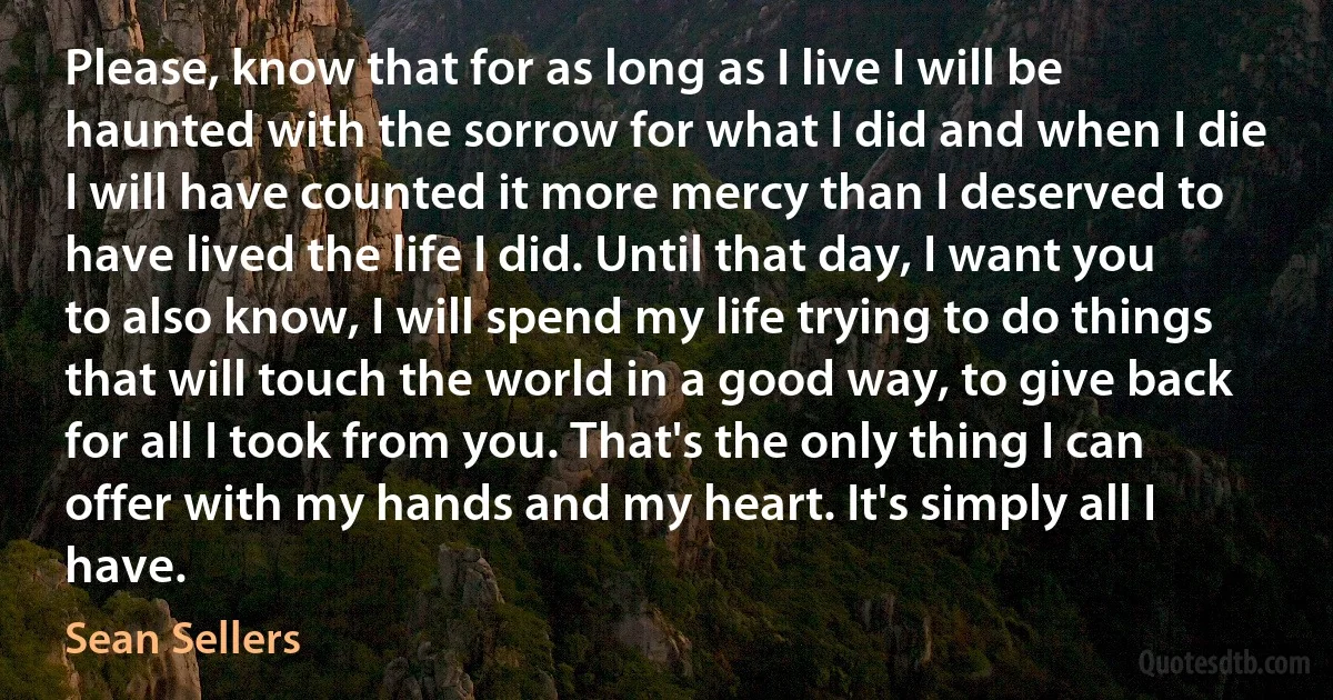 Please, know that for as long as I live I will be haunted with the sorrow for what I did and when I die I will have counted it more mercy than I deserved to have lived the life I did. Until that day, I want you to also know, I will spend my life trying to do things that will touch the world in a good way, to give back for all I took from you. That's the only thing I can offer with my hands and my heart. It's simply all I have. (Sean Sellers)