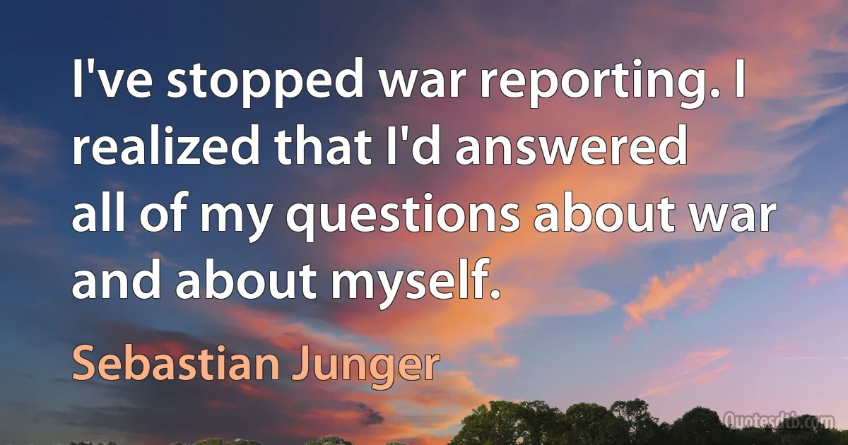 I've stopped war reporting. I realized that I'd answered all of my questions about war and about myself. (Sebastian Junger)