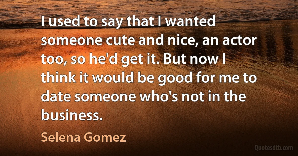 I used to say that I wanted someone cute and nice, an actor too, so he'd get it. But now I think it would be good for me to date someone who's not in the business. (Selena Gomez)