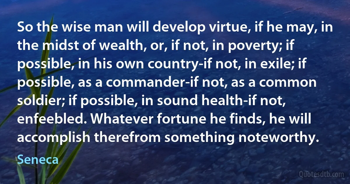 So the wise man will develop virtue, if he may, in the midst of wealth, or, if not, in poverty; if possible, in his own country-if not, in exile; if possible, as a commander-if not, as a common soldier; if possible, in sound health-if not, enfeebled. Whatever fortune he finds, he will accomplish therefrom something noteworthy. (Seneca)