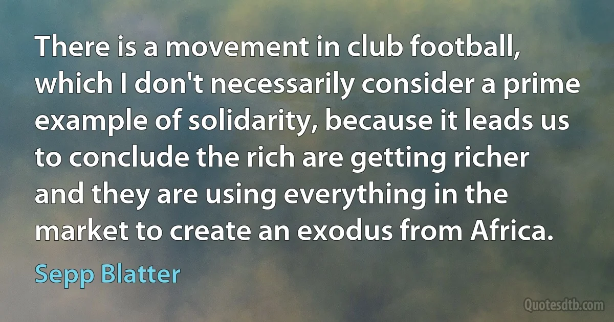 There is a movement in club football, which I don't necessarily consider a prime example of solidarity, because it leads us to conclude the rich are getting richer and they are using everything in the market to create an exodus from Africa. (Sepp Blatter)