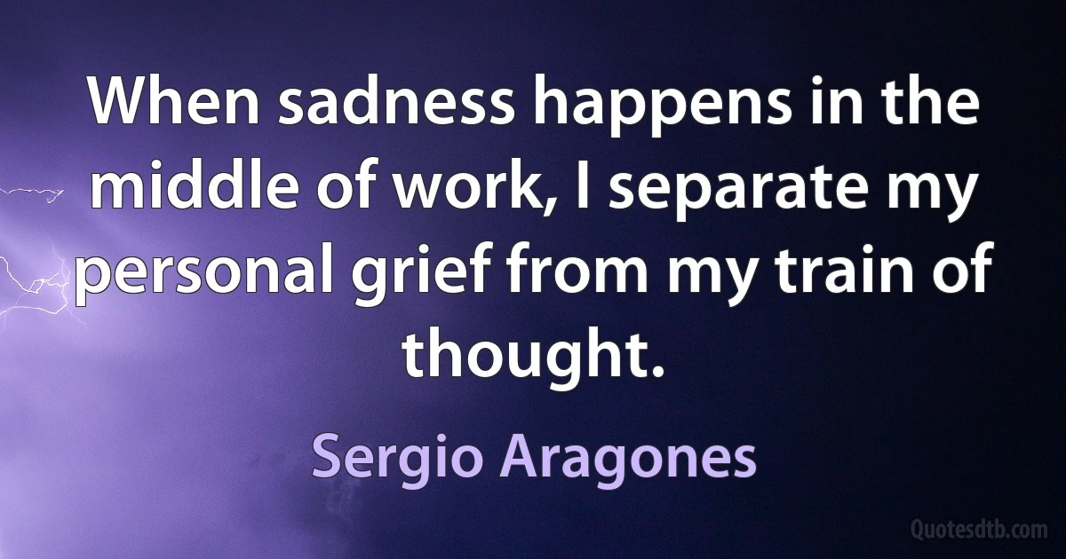 When sadness happens in the middle of work, I separate my personal grief from my train of thought. (Sergio Aragones)