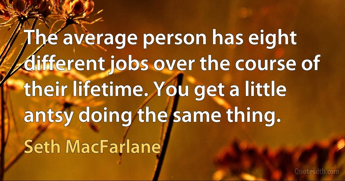 The average person has eight different jobs over the course of their lifetime. You get a little antsy doing the same thing. (Seth MacFarlane)