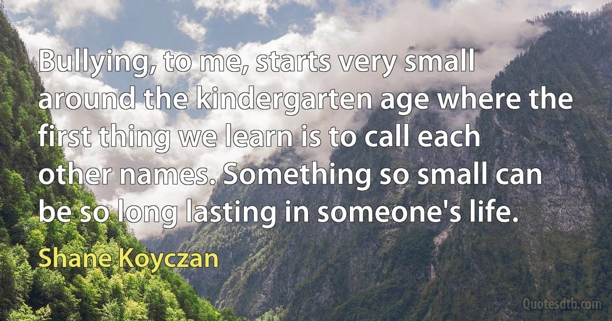 Bullying, to me, starts very small around the kindergarten age where the first thing we learn is to call each other names. Something so small can be so long lasting in someone's life. (Shane Koyczan)