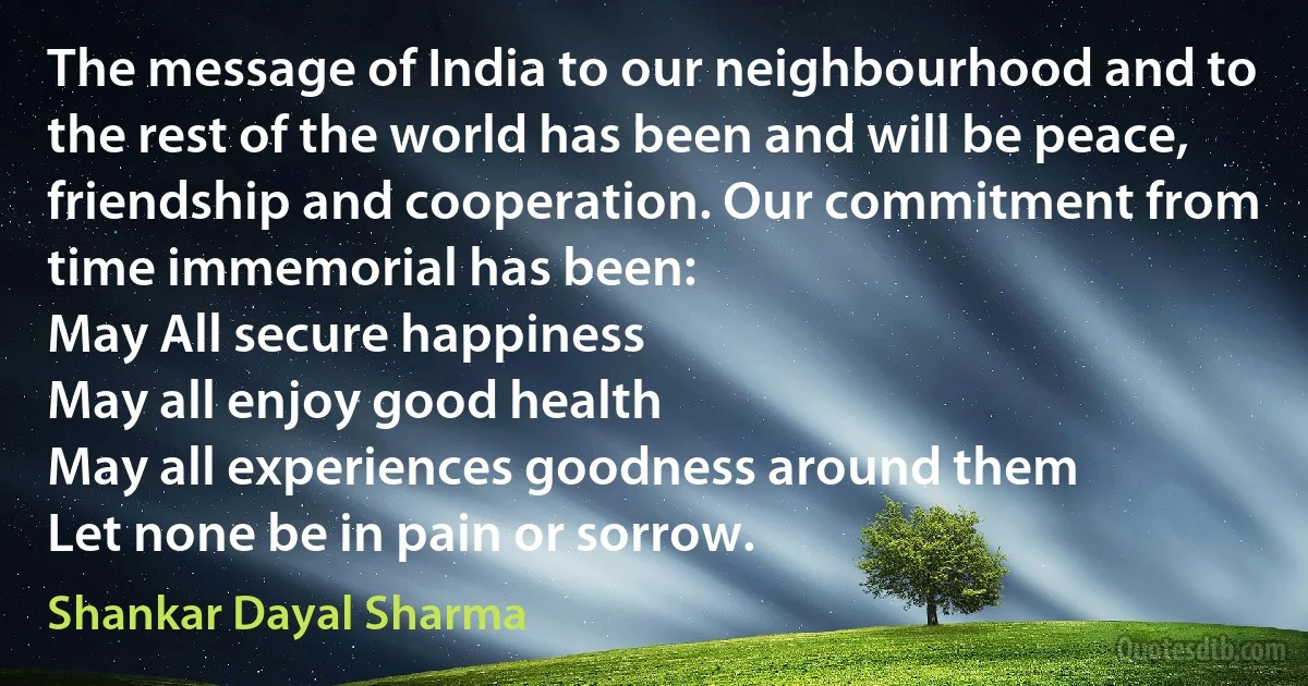 The message of India to our neighbourhood and to the rest of the world has been and will be peace, friendship and cooperation. Our commitment from time immemorial has been:
May All secure happiness
May all enjoy good health
May all experiences goodness around them
Let none be in pain or sorrow. (Shankar Dayal Sharma)