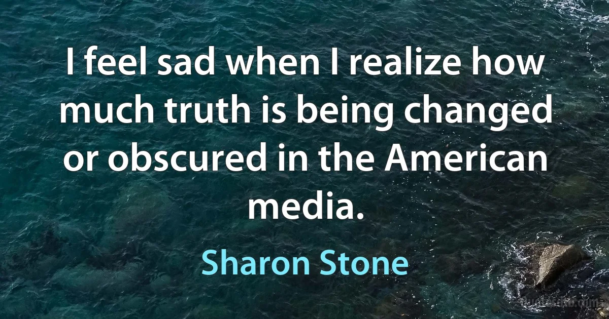 I feel sad when I realize how much truth is being changed or obscured in the American media. (Sharon Stone)