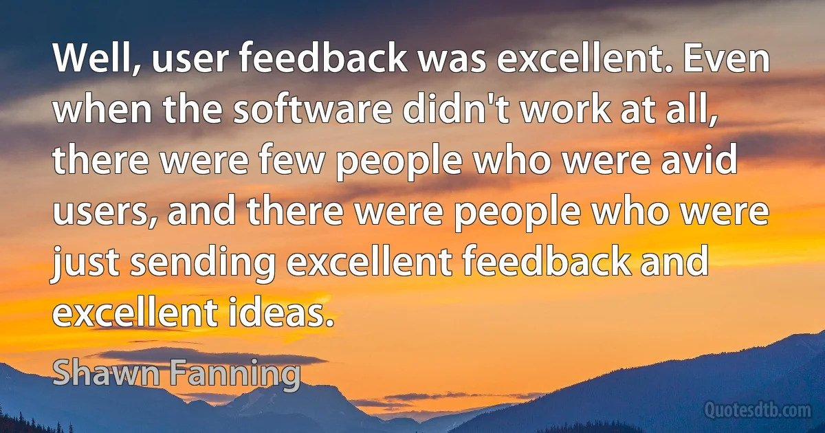 Well, user feedback was excellent. Even when the software didn't work at all, there were few people who were avid users, and there were people who were just sending excellent feedback and excellent ideas. (Shawn Fanning)