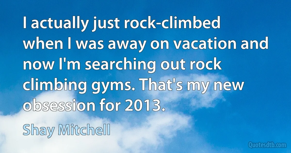 I actually just rock-climbed when I was away on vacation and now I'm searching out rock climbing gyms. That's my new obsession for 2013. (Shay Mitchell)