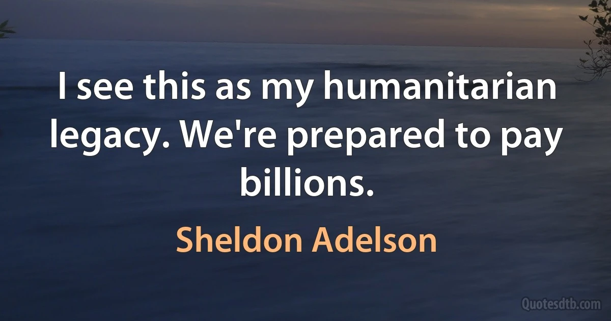 I see this as my humanitarian legacy. We're prepared to pay billions. (Sheldon Adelson)