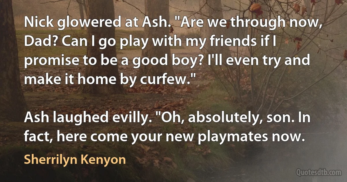 Nick glowered at Ash. "Are we through now, Dad? Can I go play with my friends if I promise to be a good boy? I'll even try and make it home by curfew."

Ash laughed evilly. "Oh, absolutely, son. In fact, here come your new playmates now. (Sherrilyn Kenyon)