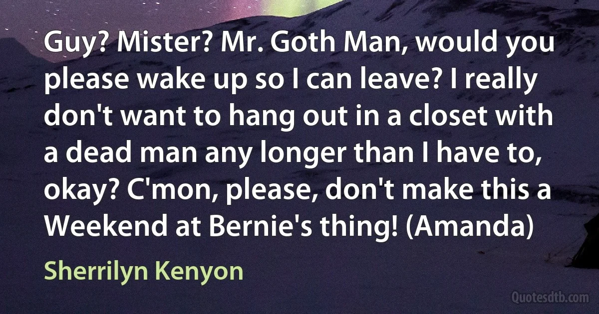 Guy? Mister? Mr. Goth Man, would you please wake up so I can leave? I really don't want to hang out in a closet with a dead man any longer than I have to, okay? C'mon, please, don't make this a Weekend at Bernie's thing! (Amanda) (Sherrilyn Kenyon)