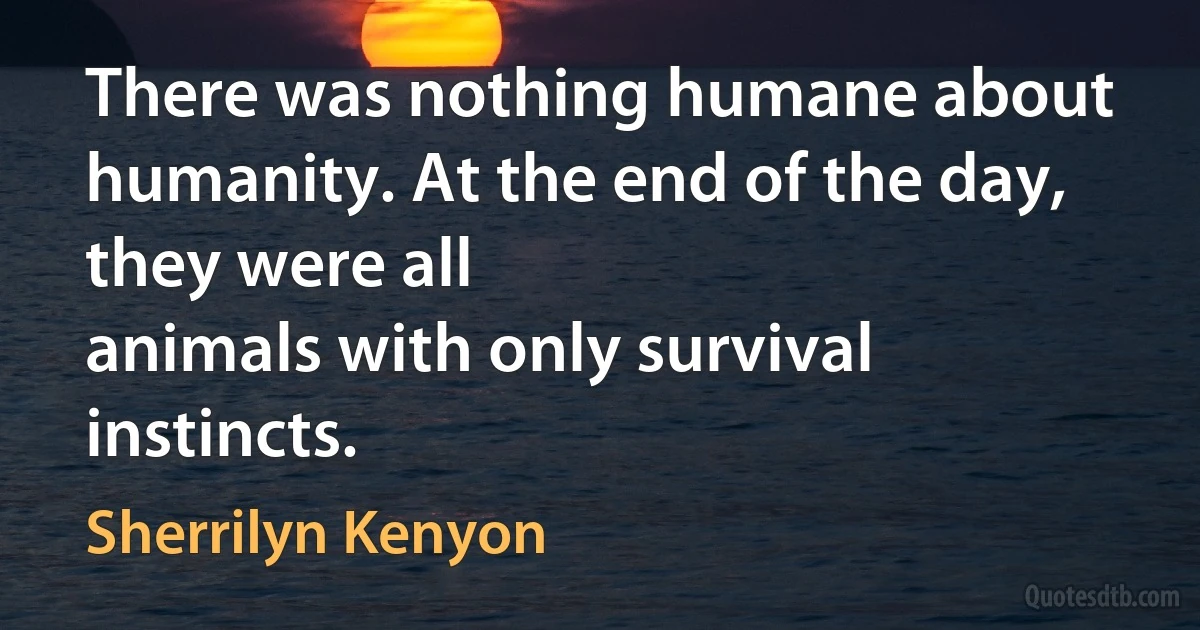 There was nothing humane about humanity. At the end of the day, they were all
animals with only survival instincts. (Sherrilyn Kenyon)