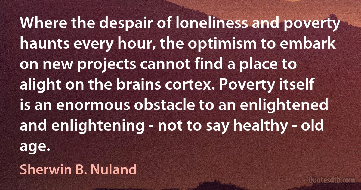 Where the despair of loneliness and poverty haunts every hour, the optimism to embark on new projects cannot find a place to alight on the brains cortex. Poverty itself is an enormous obstacle to an enlightened and enlightening - not to say healthy - old age. (Sherwin B. Nuland)