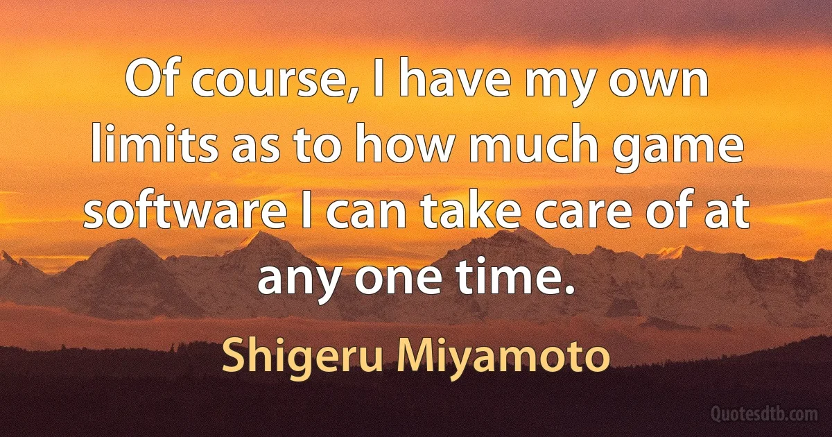 Of course, I have my own limits as to how much game software I can take care of at any one time. (Shigeru Miyamoto)