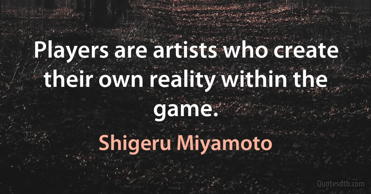 Players are artists who create their own reality within the game. (Shigeru Miyamoto)