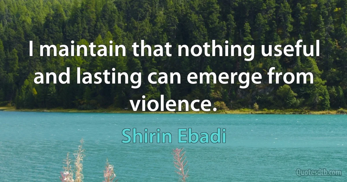 I maintain that nothing useful and lasting can emerge from violence. (Shirin Ebadi)