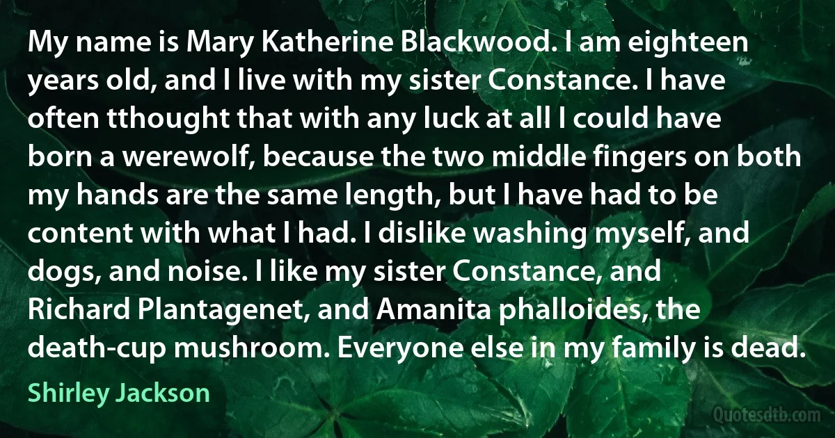 My name is Mary Katherine Blackwood. I am eighteen years old, and I live with my sister Constance. I have often tthought that with any luck at all I could have born a werewolf, because the two middle fingers on both my hands are the same length, but I have had to be content with what I had. I dislike washing myself, and dogs, and noise. I like my sister Constance, and Richard Plantagenet, and Amanita phalloides, the death-cup mushroom. Everyone else in my family is dead. (Shirley Jackson)