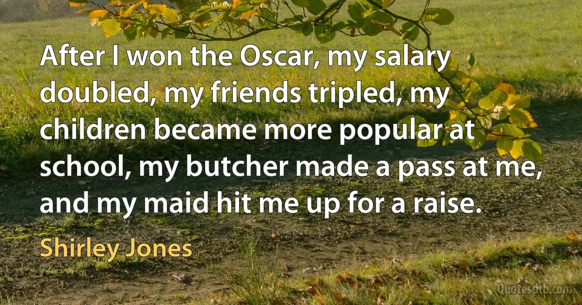 After I won the Oscar, my salary doubled, my friends tripled, my children became more popular at school, my butcher made a pass at me, and my maid hit me up for a raise. (Shirley Jones)