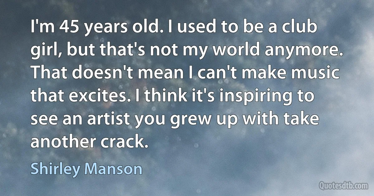 I'm 45 years old. I used to be a club girl, but that's not my world anymore. That doesn't mean I can't make music that excites. I think it's inspiring to see an artist you grew up with take another crack. (Shirley Manson)