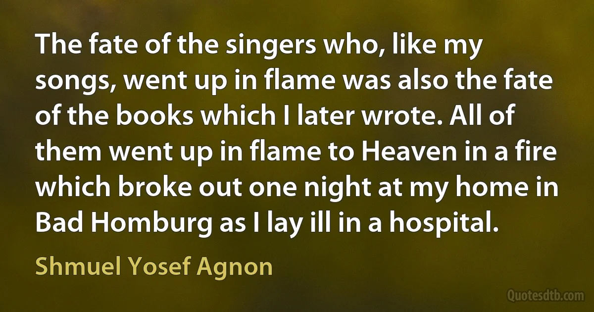 The fate of the singers who, like my songs, went up in flame was also the fate of the books which I later wrote. All of them went up in flame to Heaven in a fire which broke out one night at my home in Bad Homburg as I lay ill in a hospital. (Shmuel Yosef Agnon)