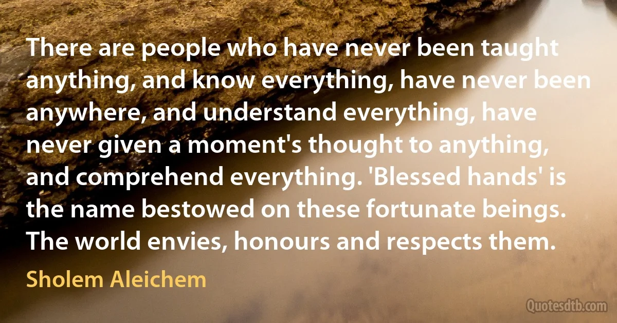 There are people who have never been taught anything, and know everything, have never been anywhere, and understand everything, have never given a moment's thought to anything, and comprehend everything. 'Blessed hands' is the name bestowed on these fortunate beings. The world envies, honours and respects them. (Sholem Aleichem)